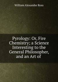 Pyrology: Or, Fire Chemistry; a Science Interesting to the General Philosopher, and an Art of .