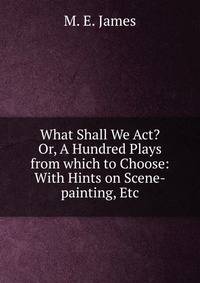 What Shall We Act? Or, A Hundred Plays from which to Choose: With Hints on Scene-painting, Etc.
