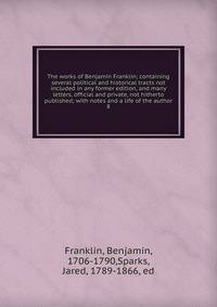 The works of Benjamin Franklin; containing several political and historical tracts not included in any former edition, and many letters, official and private, not hitherto published; with notes and a life of the author. 8