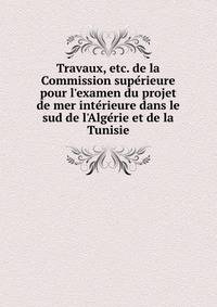 Travaux, etc. de la Commission supe?rieure pour l'examen du projet de mer inte?rieure dans le sud de l'Alge?rie et de la Tunisie