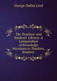 The Teachers' and Students' Library: A Compendium of Knowledge Necessary to Teachers, Students .