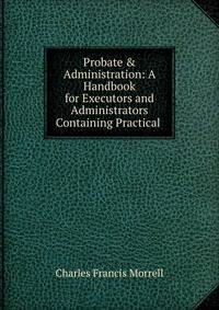 Probate &amp; Administration: A Handbook for Executors and Administrators Containing Practical .