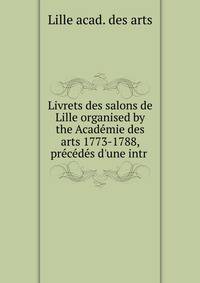 Livrets des salons de Lille organised by the Acad?mie des arts 1773-1788, pr?c?d?s d'une intr .
