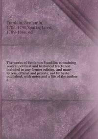 The works of Benjamin Franklin; containing several political and historical tracts not included in any former edition, and many letters, official and private, not hitherto published; with notes and a life of the author. 6