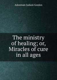 The ministry of healing; or, Miracles of cure in all ages