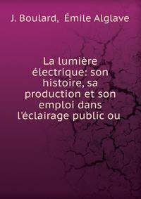 La lumi?re ?lectrique: son histoire, sa production et son emploi dans l'?clairage public ou .
