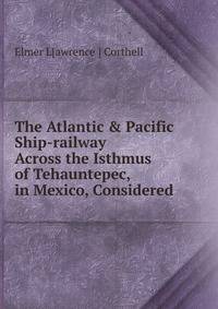 The Atlantic &amp; Pacific Ship-railway Across the Isthmus of Tehauntepec, in Mexico, Considered .