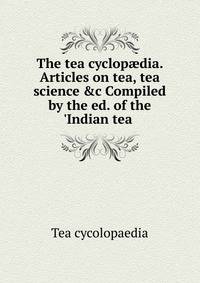 The tea cyclop?dia. Articles on tea, tea science &amp;c Compiled by the ed. of the 'Indian tea .