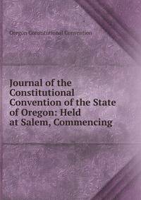 Journal of the Constitutional Convention of the State of Oregon: Held at Salem, Commencing .
