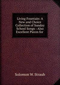 Living Fountain: A New and Choice Collection of Sunday School Songs : Also Excellent Pieces for .