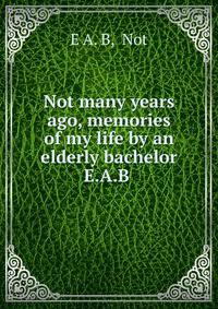 Not many years ago, memories of my life by an elderly bachelor E.A.B .
