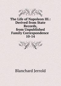 The Life of Napoleon III.: Derived from State Records, from Unpublished Family Correspondence .. 10-14