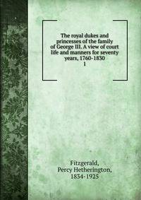 The royal dukes and princesses of the family of George III. A view of court life and manners for seventy years, 1760-1830. 1