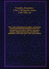 The works of Benjamin Franklin; containing several political and historical tracts not included in any former edition, and many letters, official and private, not hitherto published; with notes and a life of the author. 1