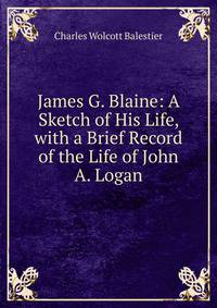 James G. Blaine: A Sketch of His Life, with a Brief Record of the Life of John A. Logan