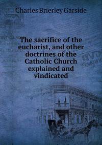 The sacrifice of the eucharist, and other doctrines of the Catholic Church explained and vindicated
