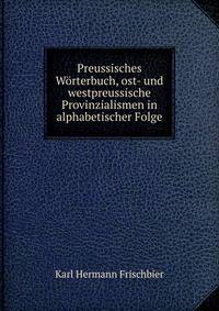 Preussisches Worterbuch, ost- und westpreussische Provinzialismen in alphabetischer Folge