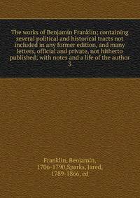 The works of Benjamin Franklin; containing several political and historical tracts not included in any former edition, and many letters, official and private, not hitherto published; with notes and a life of the author. 3