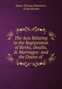The Acts Relating to the Registration of Births, Deaths, &amp; Marriages: And the Duties of .