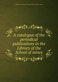 A catalogue of the periodical publications in the Library of the School of mines