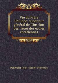 Vie du Fr?re Philippe: sup?rieur g?n?ral de L'Institut des fr?res des ?coles chr?tiennes
