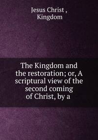 The Kingdom and the restoration; or, A scriptural view of the second coming of Christ, by a .