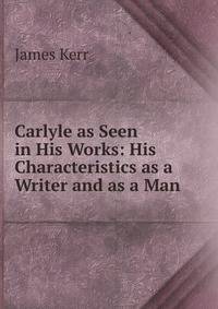 Carlyle as Seen in His Works: His Characteristics as a Writer and as a Man