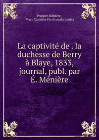 La captivit? de . la duchesse de Berry ? Blaye, 1833, journal, publ. par ?. M?ni?re