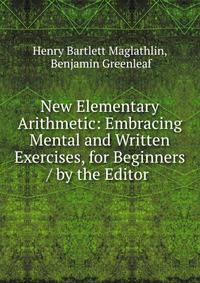 New Elementary Arithmetic: Embracing Mental and Written Exercises, for Beginners / by the Editor .