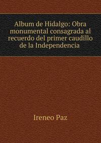 Album de Hidalgo: Obra monumental consagrada al recuerdo del primer caudillo de la Independencia .