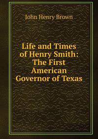 Life and Times of Henry Smith: The First American Governor of Texas
