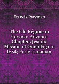 The Old R?gime in Canada: Advance Chapters Jesuits' Mission of Onondaga in 1654; Early Canadian .