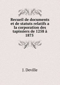 Recueil de documents et de statuts relatifs a la corporation des tapissiers de 1258 ? 1875 .