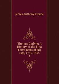 Thomas Carlyle: A History of the First Forty Years of His Life, 1795-1835. 1