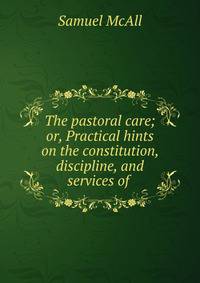The pastoral care; or, Practical hints on the constitution, discipline, and services of .