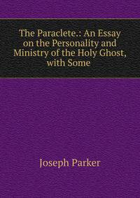 The Paraclete.: An Essay on the Personality and Ministry of the Holy Ghost, with Some .