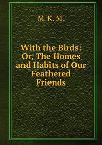 With the Birds: Or, The Homes and Habits of Our Feathered Friends