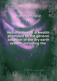 National health &amp; wealth promoted by the general adoption of the dry earth system; including the .