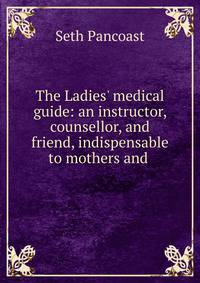 The Ladies' medical guide: an instructor, counsellor, and friend, indispensable to mothers and .
