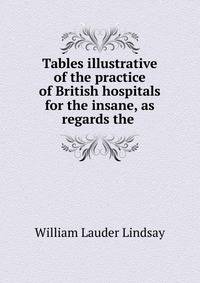 Tables illustrative of the practice of British hospitals for the insane, as regards the .