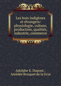 Les bois indig?nes et ?trangers: physiologie, culture, production, qualit?s, industrie, commerce