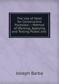 The Use of Steel for Constructive Purposes--: Method of Working, Applying and Testing Plates and .