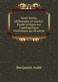 Saint Justin, philosophe et martyr: Etude critique sur l'apolog?tique chr?tienne au ii0 si?cle