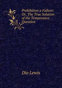 Prohibition a Failure: Or, The True Solution of the Temperance Question