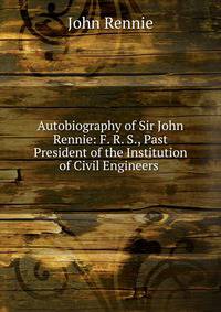 Autobiography of Sir John Rennie: F. R. S., Past President of the Institution of Civil Engineers .