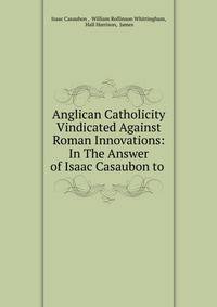 Anglican Catholicity Vindicated Against Roman Innovations: In The Answer of Isaac Casaubon to .