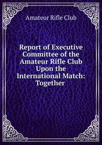 Report of Executive Committee of the Amateur Rifle Club Upon the International Match: Together .