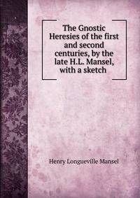 The Gnostic Heresies of the first and second centuries, by the late H.L. Mansel, with a sketch .
