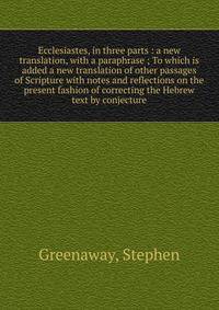 Ecclesiastes, in three parts : a new translation, with a paraphrase ; To which is added a new translation of other passages of Scripture with notes and reflections on the present fashion of correcting the Hebrew text by conjecture