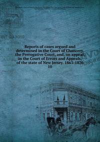 Reports of cases argued and determined in the Court of Chancery, the Prerogative Court, and, on appeal, in the Court of Errors and Appeals, of the state of New Jersey. 1863-1876. 10